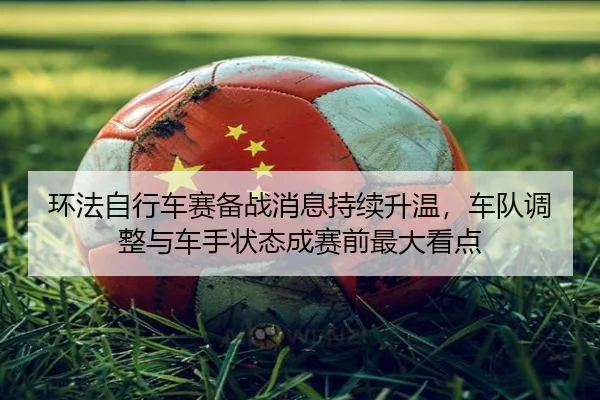 环法自行车赛备战消息持续升温，车队调整与车手状态成赛前最大看点