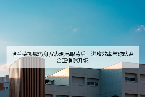 哈兰德挪威热身赛表现亮眼背后，进攻效率与球队磨合正悄然升级