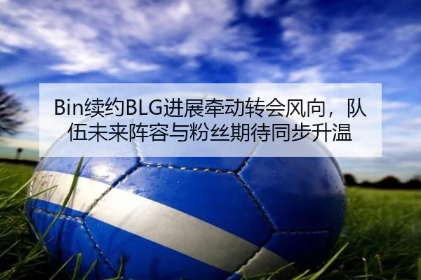 Bin续约BLG进展牵动转会风向，队伍未来阵容与粉丝期待同步升温
